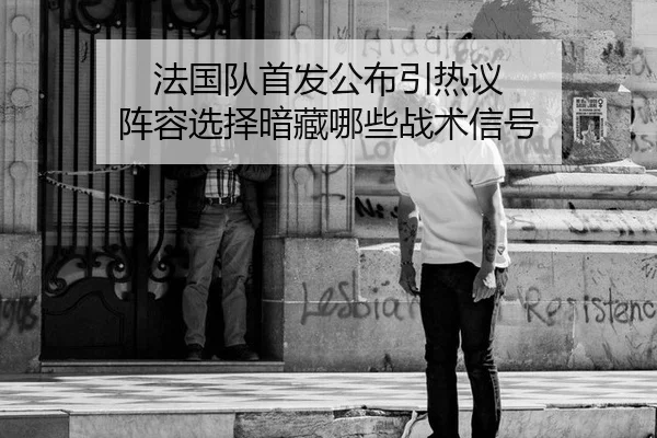法国队首发公布引热议 阵容选择暗藏哪些战术信号